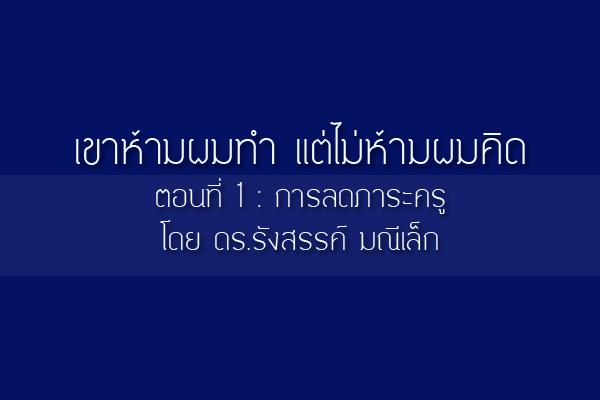 เขาห้ามผมทำ แต่ไม่ห้ามผมคิด ตอนที่1: การลดภาระครู  โดย ดร.รังสรรค์ มณีเล็ก